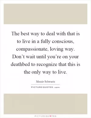 The best way to deal with that is to live in a fully conscious, compassionate, loving way. Don’t wait until you’re on your deathbed to recognize that this is the only way to live Picture Quote #1