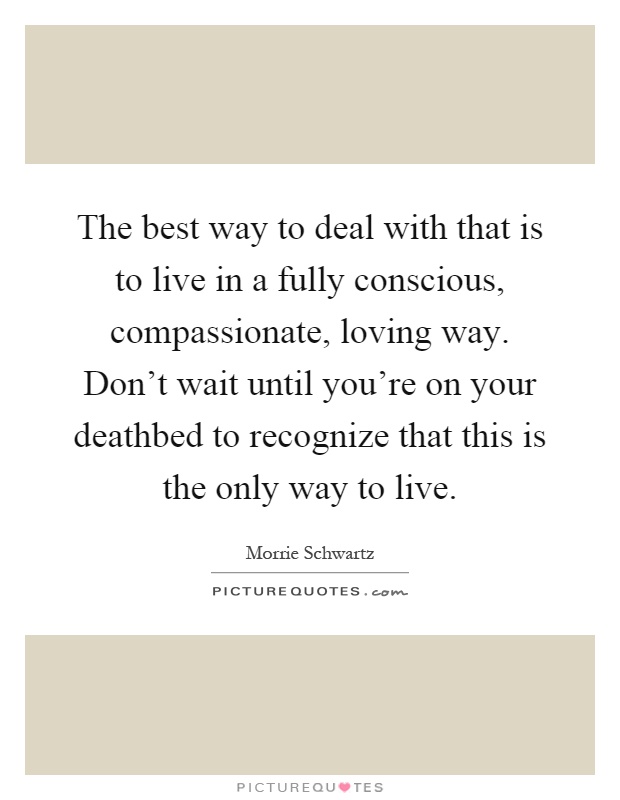 The best way to deal with that is to live in a fully conscious, compassionate, loving way. Don't wait until you're on your deathbed to recognize that this is the only way to live Picture Quote #1