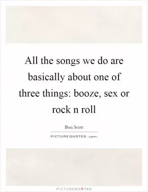 All the songs we do are basically about one of three things: booze, sex or rock n roll Picture Quote #1
