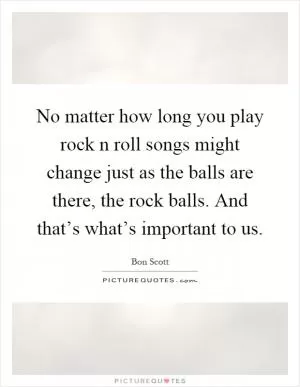 No matter how long you play rock n roll songs might change just as the balls are there, the rock balls. And that’s what’s important to us Picture Quote #1