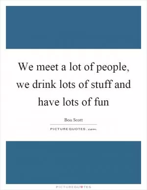 We meet a lot of people, we drink lots of stuff and have lots of fun Picture Quote #1