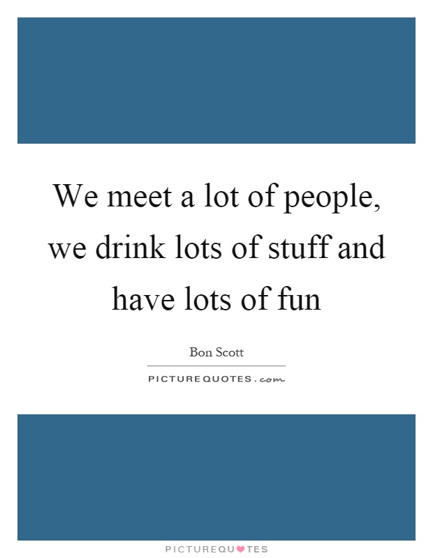 We meet a lot of people, we drink lots of stuff and have lots of fun Picture Quote #1