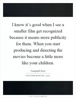 I know it’s good when I see a smaller film get recognized because it means more publicity for them. When you start producing and directing the movies become a little more like your children Picture Quote #1