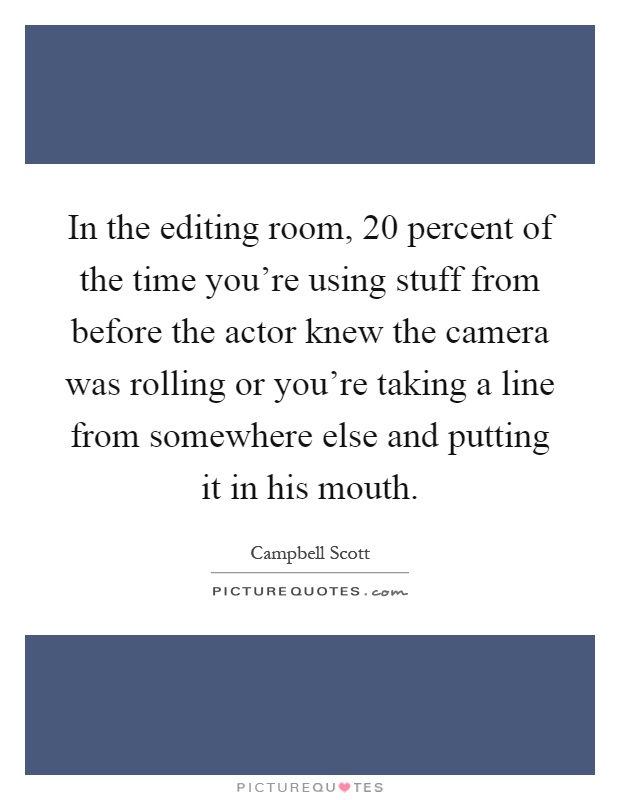 In the editing room, 20 percent of the time you're using stuff from before the actor knew the camera was rolling or you're taking a line from somewhere else and putting it in his mouth Picture Quote #1