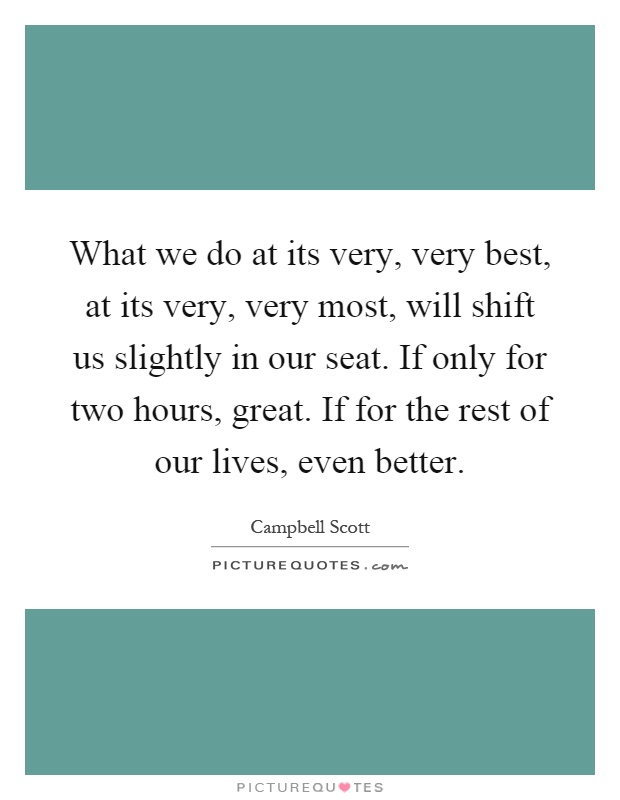 What we do at its very, very best, at its very, very most, will shift us slightly in our seat. If only for two hours, great. If for the rest of our lives, even better Picture Quote #1