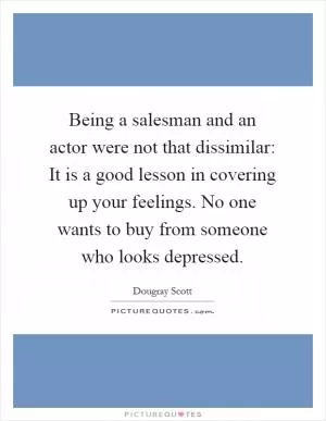 Being a salesman and an actor were not that dissimilar: It is a good lesson in covering up your feelings. No one wants to buy from someone who looks depressed Picture Quote #1