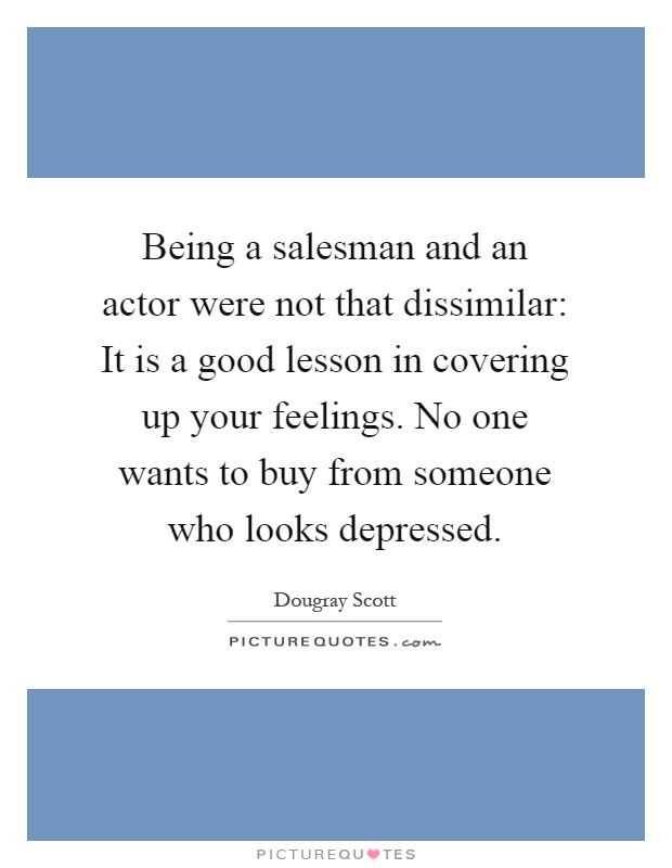 Being a salesman and an actor were not that dissimilar: It is a good lesson in covering up your feelings. No one wants to buy from someone who looks depressed Picture Quote #1