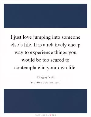 I just love jumping into someone else’s life. It is a relatively cheap way to experience things you would be too scared to contemplate in your own life Picture Quote #1