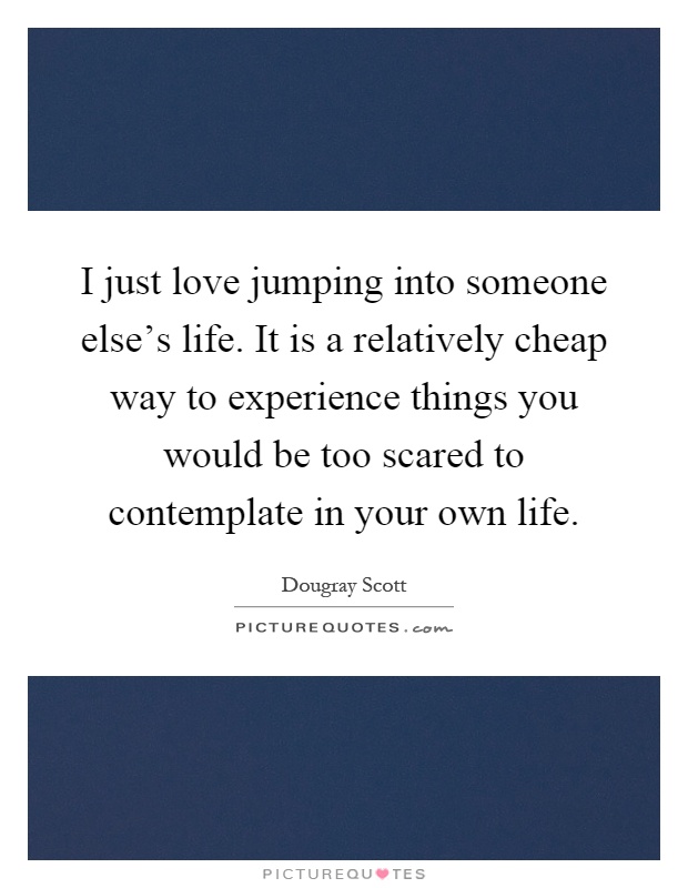 I just love jumping into someone else's life. It is a relatively cheap way to experience things you would be too scared to contemplate in your own life Picture Quote #1
