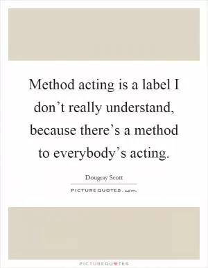 Method acting is a label I don’t really understand, because there’s a method to everybody’s acting Picture Quote #1