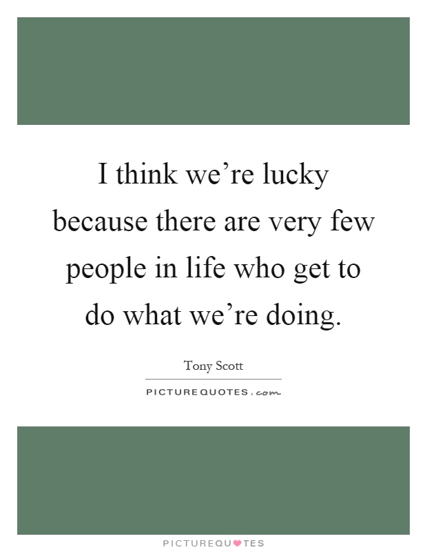 I think we're lucky because there are very few people in life who get to do what we're doing Picture Quote #1