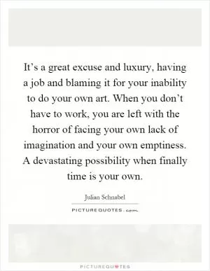 It’s a great excuse and luxury, having a job and blaming it for your inability to do your own art. When you don’t have to work, you are left with the horror of facing your own lack of imagination and your own emptiness. A devastating possibility when finally time is your own Picture Quote #1