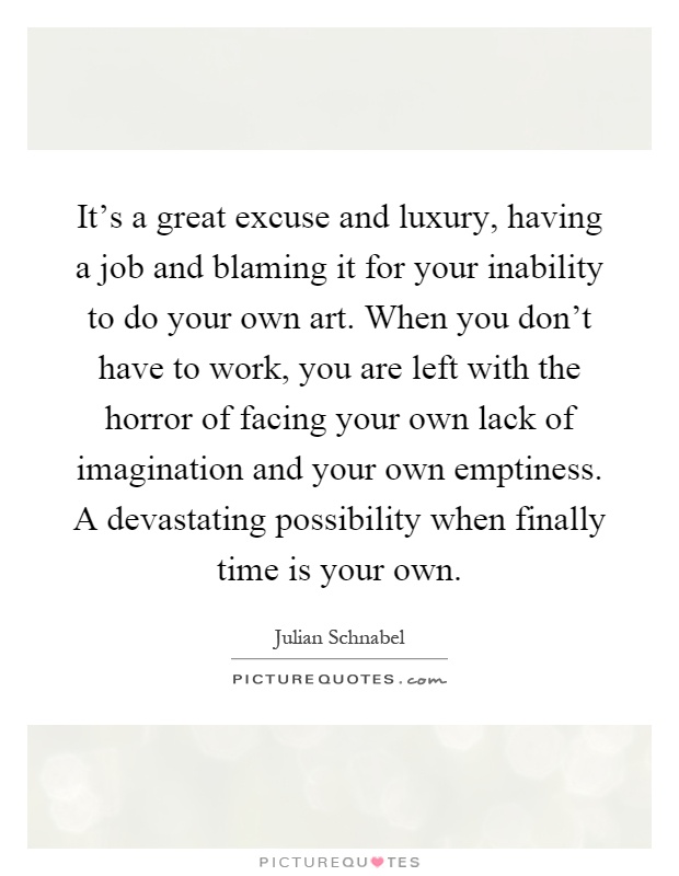 It's a great excuse and luxury, having a job and blaming it for your inability to do your own art. When you don't have to work, you are left with the horror of facing your own lack of imagination and your own emptiness. A devastating possibility when finally time is your own Picture Quote #1