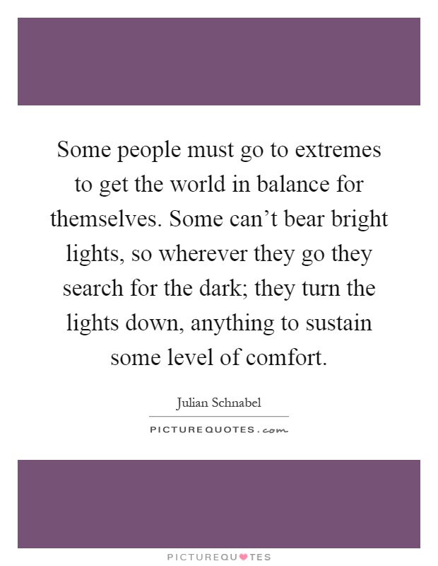 Some people must go to extremes to get the world in balance for themselves. Some can't bear bright lights, so wherever they go they search for the dark; they turn the lights down, anything to sustain some level of comfort Picture Quote #1