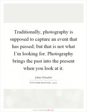 Traditionally, photography is supposed to capture an event that has passed; but that is not what I’m looking for. Photography brings the past into the present when you look at it Picture Quote #1