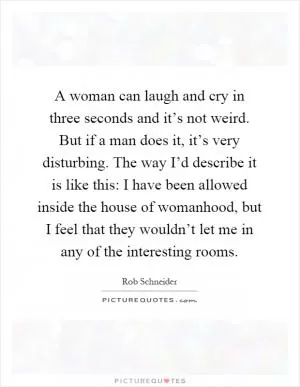 A woman can laugh and cry in three seconds and it’s not weird. But if a man does it, it’s very disturbing. The way I’d describe it is like this: I have been allowed inside the house of womanhood, but I feel that they wouldn’t let me in any of the interesting rooms Picture Quote #1