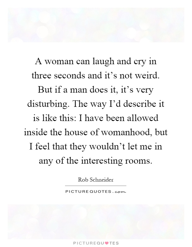 A woman can laugh and cry in three seconds and it's not weird. But if a man does it, it's very disturbing. The way I'd describe it is like this: I have been allowed inside the house of womanhood, but I feel that they wouldn't let me in any of the interesting rooms Picture Quote #1