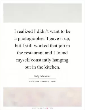 I realized I didn’t want to be a photographer. I gave it up, but I still worked that job in the restaurant and I found myself constantly hanging out in the kitchen Picture Quote #1