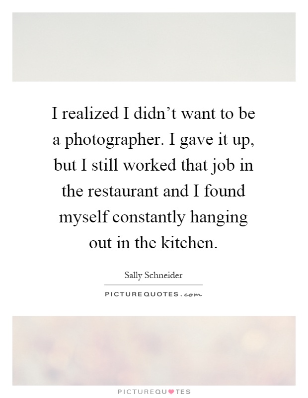 I realized I didn't want to be a photographer. I gave it up, but I still worked that job in the restaurant and I found myself constantly hanging out in the kitchen Picture Quote #1