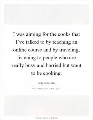 I was aiming for the cooks that I’ve talked to by teaching an online course and by traveling, listening to people who are really busy and harried but want to be cooking Picture Quote #1