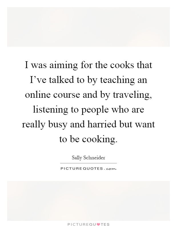 I was aiming for the cooks that I've talked to by teaching an online course and by traveling, listening to people who are really busy and harried but want to be cooking Picture Quote #1