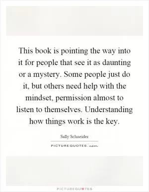 This book is pointing the way into it for people that see it as daunting or a mystery. Some people just do it, but others need help with the mindset, permission almost to listen to themselves. Understanding how things work is the key Picture Quote #1
