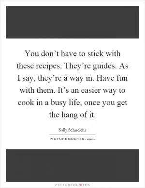 You don’t have to stick with these recipes. They’re guides. As I say, they’re a way in. Have fun with them. It’s an easier way to cook in a busy life, once you get the hang of it Picture Quote #1