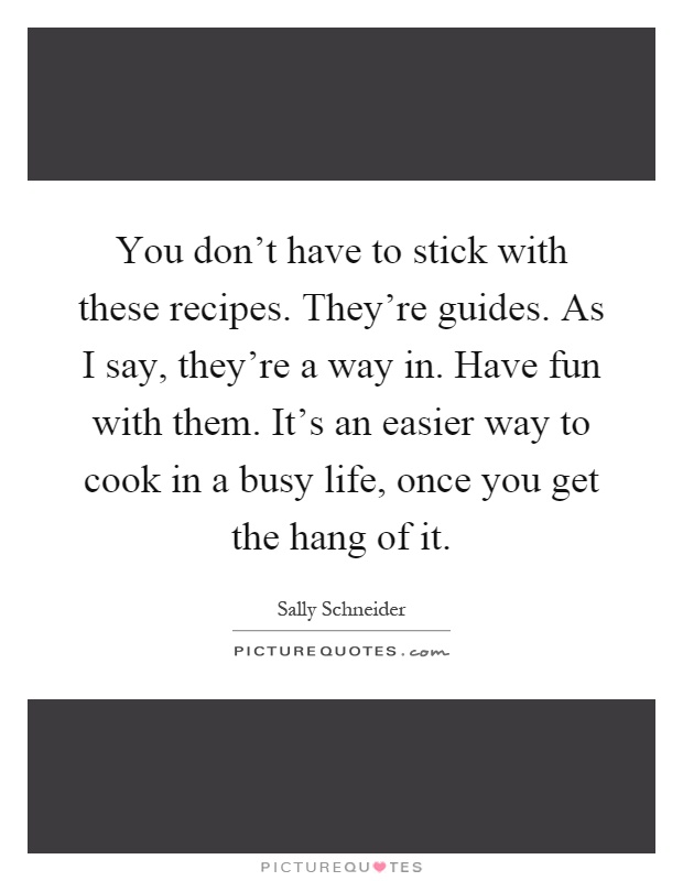 You don't have to stick with these recipes. They're guides. As I say, they're a way in. Have fun with them. It's an easier way to cook in a busy life, once you get the hang of it Picture Quote #1