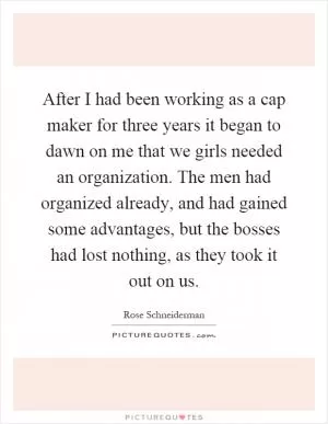 After I had been working as a cap maker for three years it began to dawn on me that we girls needed an organization. The men had organized already, and had gained some advantages, but the bosses had lost nothing, as they took it out on us Picture Quote #1