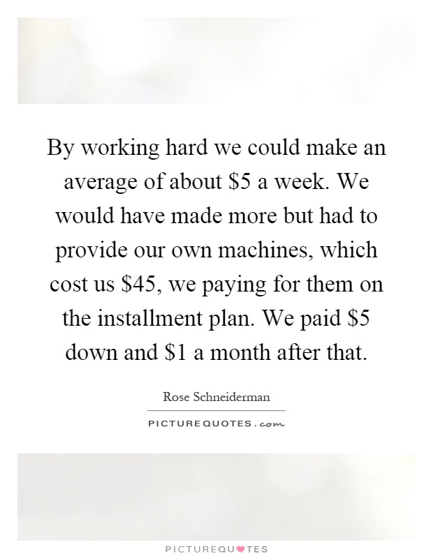 By working hard we could make an average of about $5 a week. We would have made more but had to provide our own machines, which cost us $45, we paying for them on the installment plan. We paid $5 down and $1 a month after that Picture Quote #1