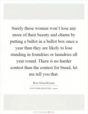 Surely these women won’t lose any more of their beauty and charm by putting a ballot in a ballot box once a year than they are likely to lose standing in foundries or laundries all year round. There is no harder contest than the contest for bread, let me tell you that Picture Quote #1
