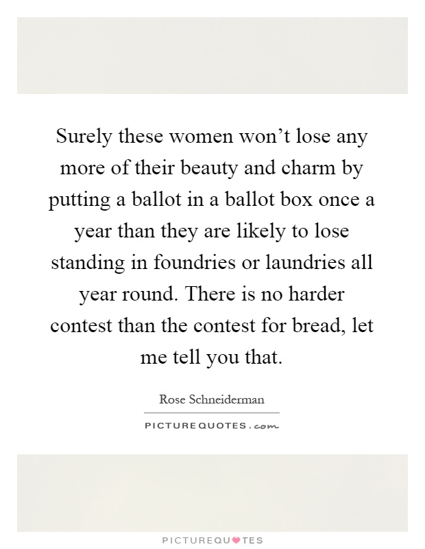 Surely these women won't lose any more of their beauty and charm by putting a ballot in a ballot box once a year than they are likely to lose standing in foundries or laundries all year round. There is no harder contest than the contest for bread, let me tell you that Picture Quote #1