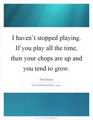 I haven’t stopped playing. If you play all the time, then your chops are up and you tend to grow Picture Quote #1