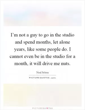 I’m not a guy to go in the studio and spend months, let alone years, like some people do. I cannot even be in the studio for a month, it will drive me nuts Picture Quote #1
