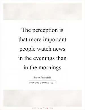 The perception is that more important people watch news in the evenings than in the mornings Picture Quote #1