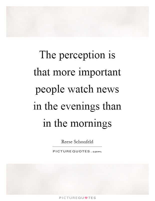The perception is that more important people watch news in the evenings than in the mornings Picture Quote #1