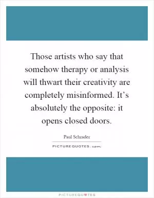 Those artists who say that somehow therapy or analysis will thwart their creativity are completely misinformed. It’s absolutely the opposite: it opens closed doors Picture Quote #1