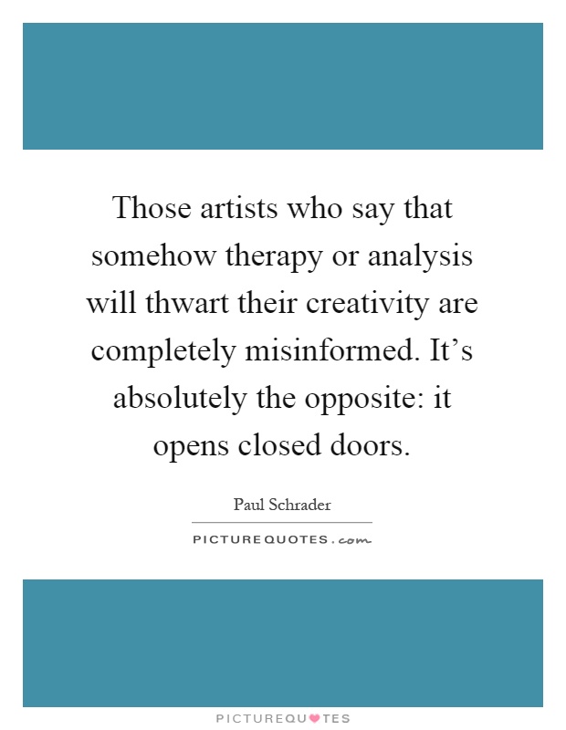 Those artists who say that somehow therapy or analysis will thwart their creativity are completely misinformed. It's absolutely the opposite: it opens closed doors Picture Quote #1