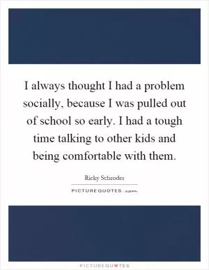 I always thought I had a problem socially, because I was pulled out of school so early. I had a tough time talking to other kids and being comfortable with them Picture Quote #1