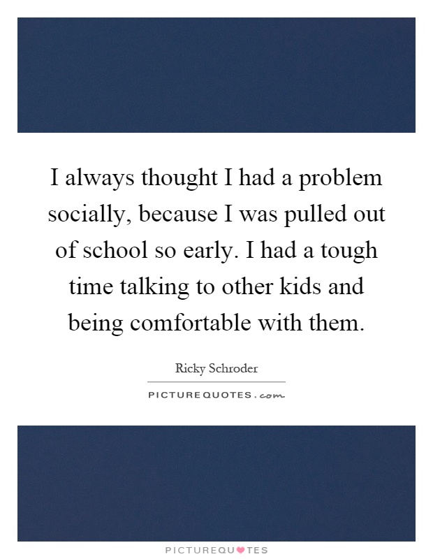 I always thought I had a problem socially, because I was pulled out of school so early. I had a tough time talking to other kids and being comfortable with them Picture Quote #1