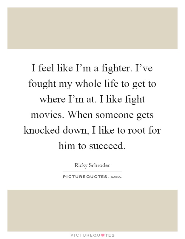 I feel like I'm a fighter. I've fought my whole life to get to where I'm at. I like fight movies. When someone gets knocked down, I like to root for him to succeed Picture Quote #1