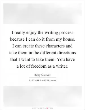 I really enjoy the writing process because I can do it from my house. I can create these characters and take them in the different directions that I want to take them. You have a lot of freedom as a writer Picture Quote #1
