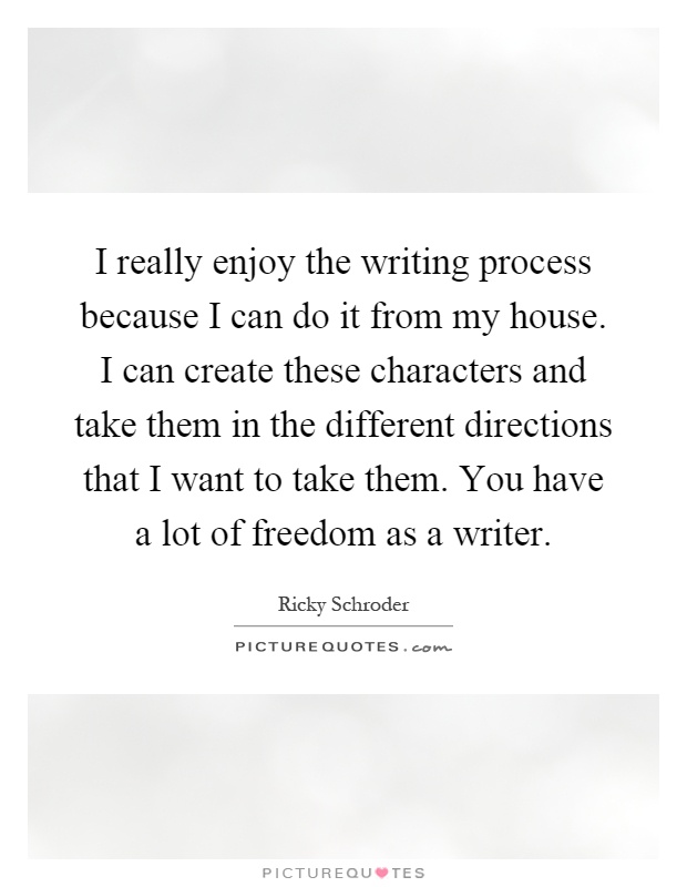 I really enjoy the writing process because I can do it from my house. I can create these characters and take them in the different directions that I want to take them. You have a lot of freedom as a writer Picture Quote #1