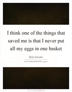 I think one of the things that saved me is that I never put all my eggs in one basket Picture Quote #1