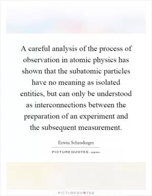 A careful analysis of the process of observation in atomic physics has shown that the subatomic particles have no meaning as isolated entities, but can only be understood as interconnections between the preparation of an experiment and the subsequent measurement Picture Quote #1