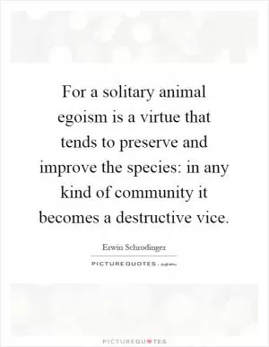 For a solitary animal egoism is a virtue that tends to preserve and improve the species: in any kind of community it becomes a destructive vice Picture Quote #1