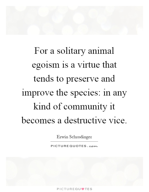 For a solitary animal egoism is a virtue that tends to preserve and improve the species: in any kind of community it becomes a destructive vice Picture Quote #1