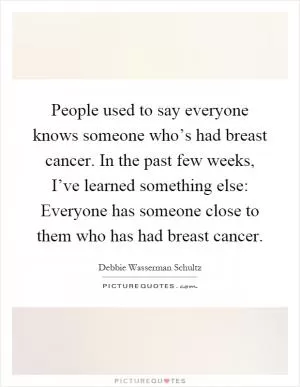 People used to say everyone knows someone who’s had breast cancer. In the past few weeks, I’ve learned something else: Everyone has someone close to them who has had breast cancer Picture Quote #1