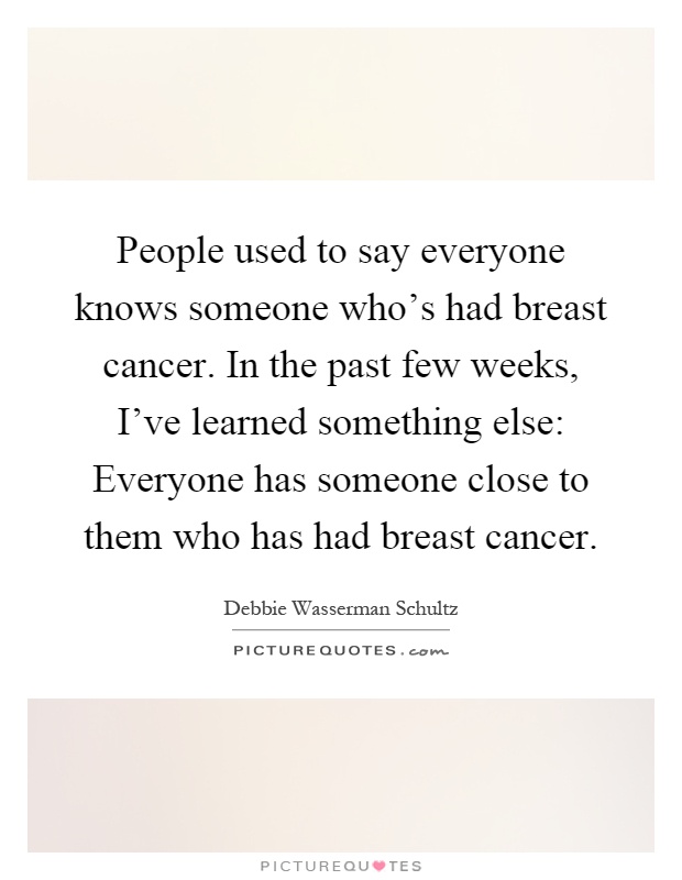 People used to say everyone knows someone who's had breast cancer. In the past few weeks, I've learned something else: Everyone has someone close to them who has had breast cancer Picture Quote #1