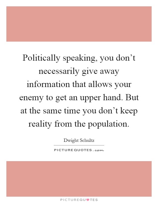 Politically speaking, you don't necessarily give away information that allows your enemy to get an upper hand. But at the same time you don't keep reality from the population Picture Quote #1